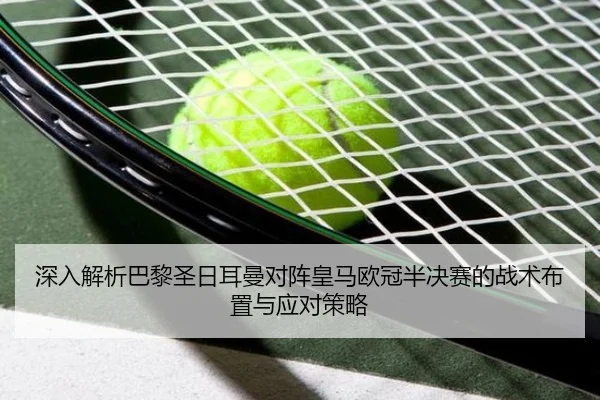 深入解析巴黎圣日耳曼对阵皇马欧冠半决赛的战术布置与应对策略